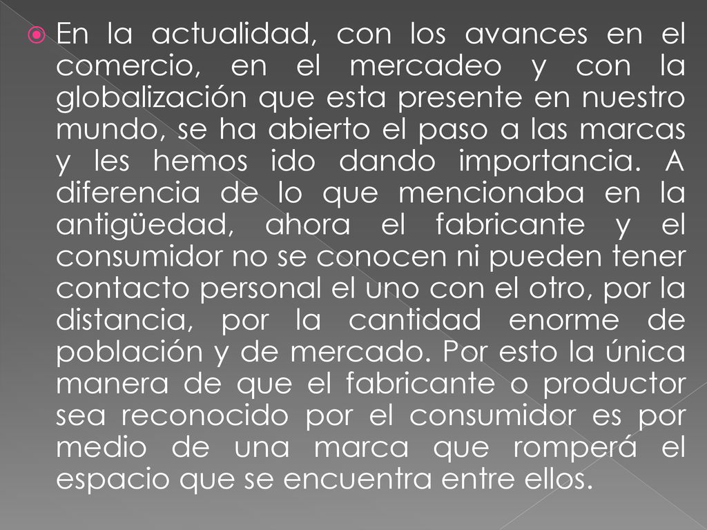 En la actualidad, con los avances en el comercio, en el mercadeo y con la globalización que esta presente en nuestro mundo, se ha abierto el paso a las marcas y les hemos ido dando importancia.