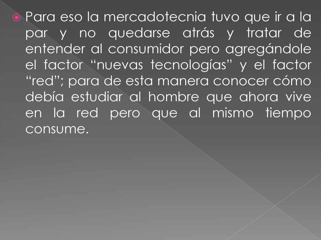 Para eso la mercadotecnia tuvo que ir a la par y no quedarse atrás y tratar de entender al consumidor pero agregándole el factor nuevas tecnologías y el factor red ; para de esta manera conocer cómo debía estudiar al hombre que ahora vive en la red pero que al mismo tiempo consume.