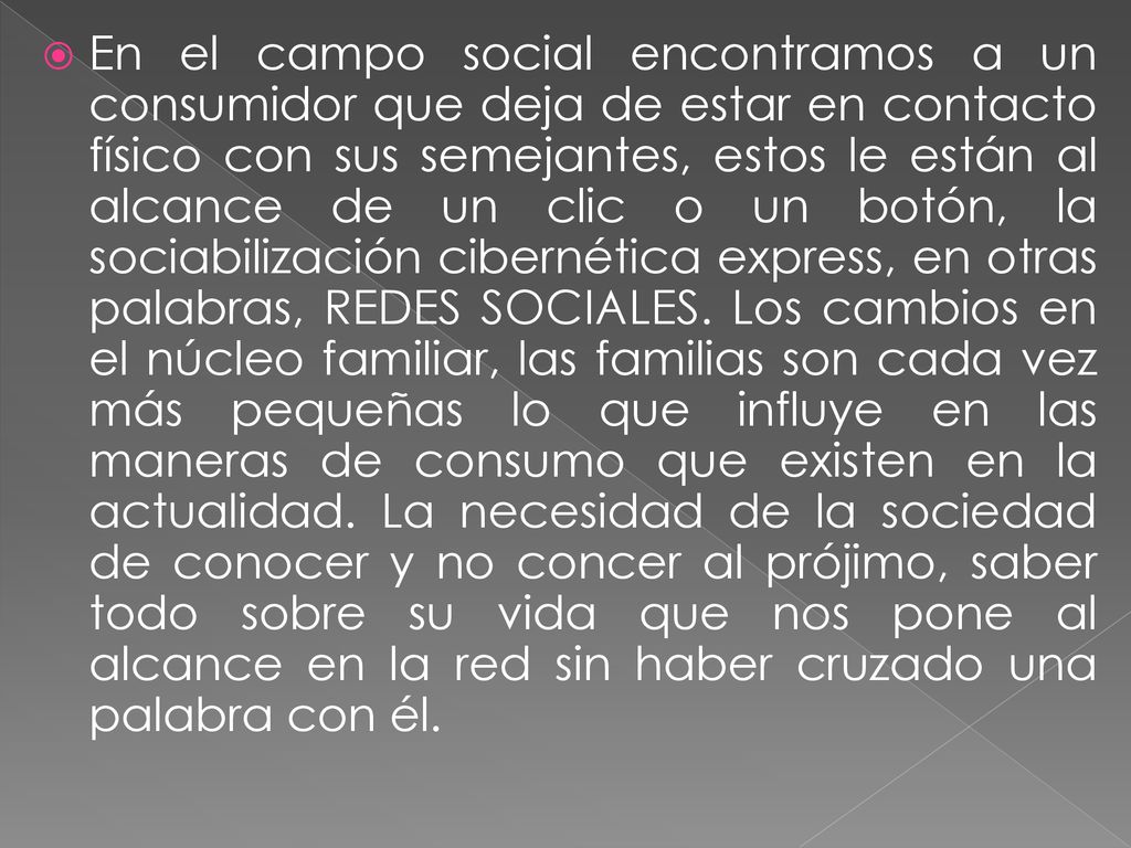 En el campo social encontramos a un consumidor que deja de estar en contacto físico con sus semejantes, estos le están al alcance de un clic o un botón, la sociabilización cibernética express, en otras palabras, REDES SOCIALES.
