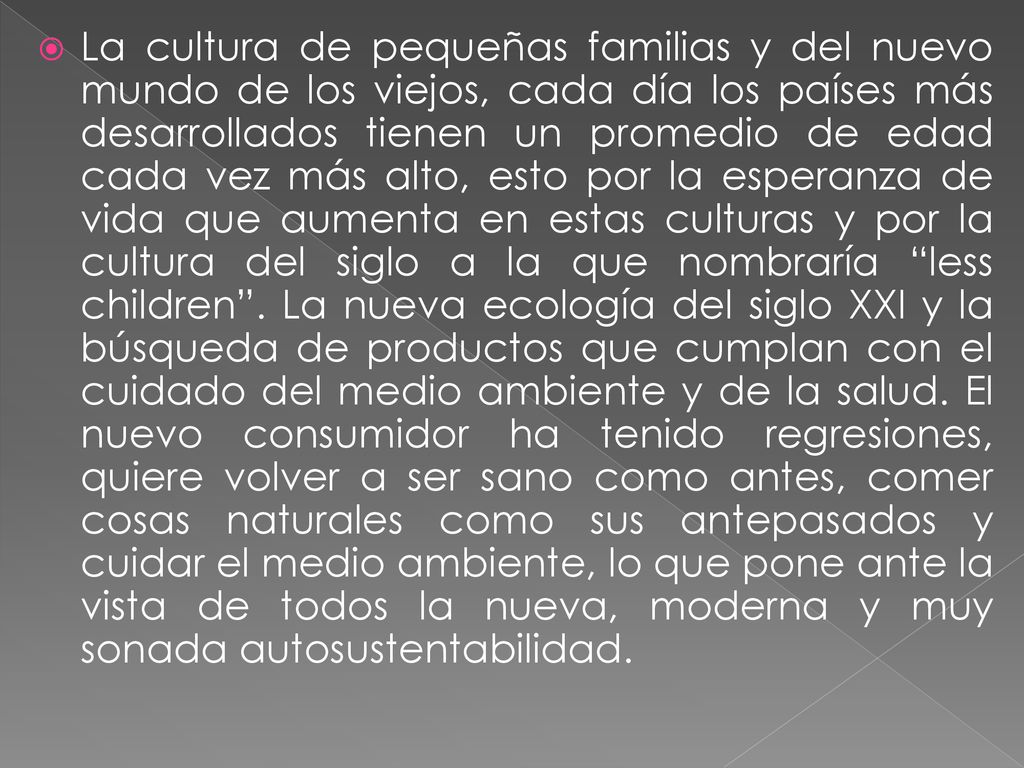 La cultura de pequeñas familias y del nuevo mundo de los viejos, cada día los países más desarrollados tienen un promedio de edad cada vez más alto, esto por la esperanza de vida que aumenta en estas culturas y por la cultura del siglo a la que nombraría less children .