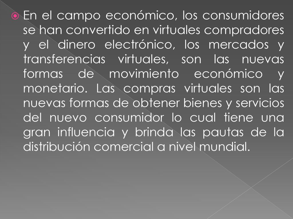 En el campo económico, los consumidores se han convertido en virtuales compradores y el dinero electrónico, los mercados y transferencias virtuales, son las nuevas formas de movimiento económico y monetario.