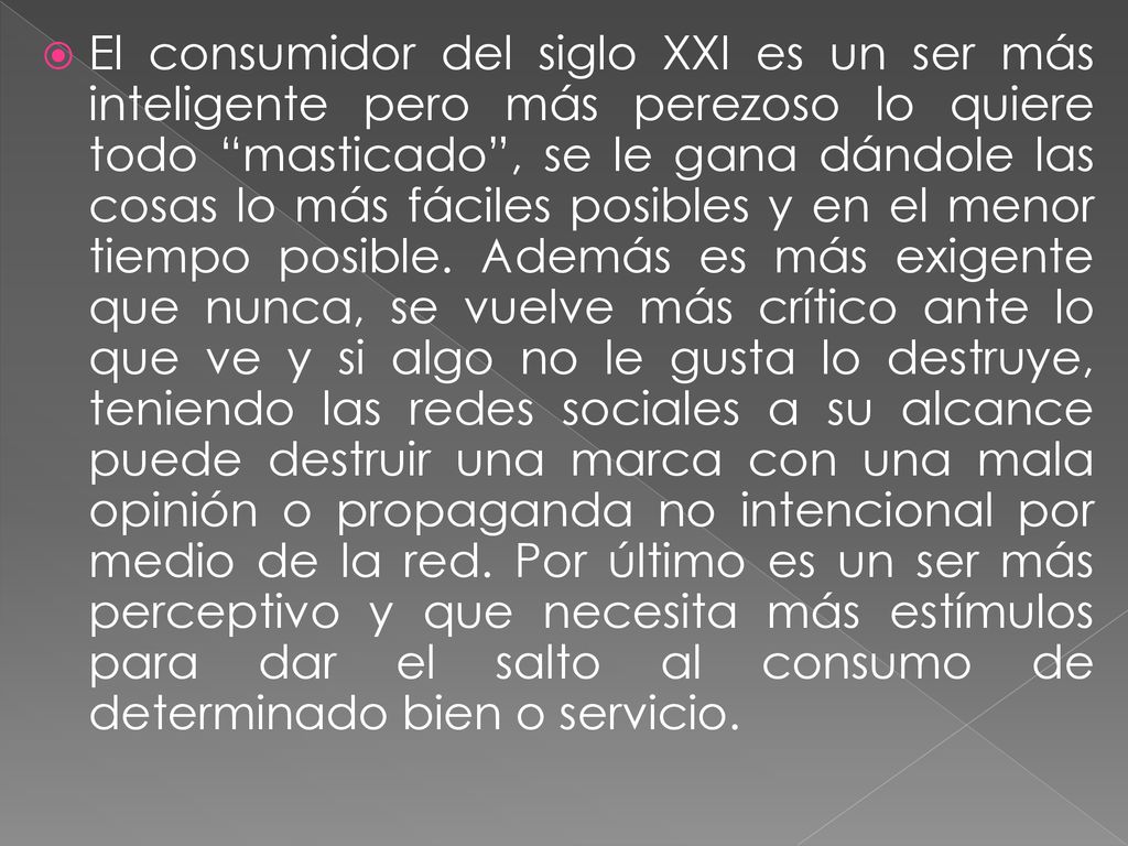 El consumidor del siglo XXI es un ser más inteligente pero más perezoso lo quiere todo masticado , se le gana dándole las cosas lo más fáciles posibles y en el menor tiempo posible.
