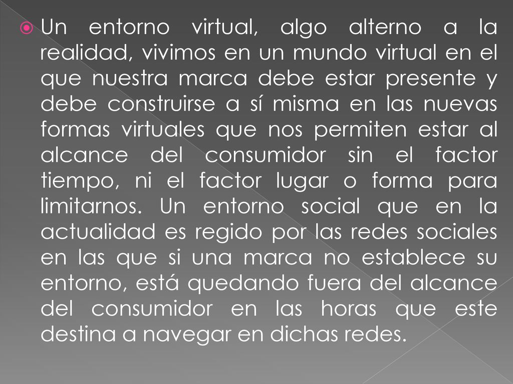 Un entorno virtual, algo alterno a la realidad, vivimos en un mundo virtual en el que nuestra marca debe estar presente y debe construirse a sí misma en las nuevas formas virtuales que nos permiten estar al alcance del consumidor sin el factor tiempo, ni el factor lugar o forma para limitarnos.