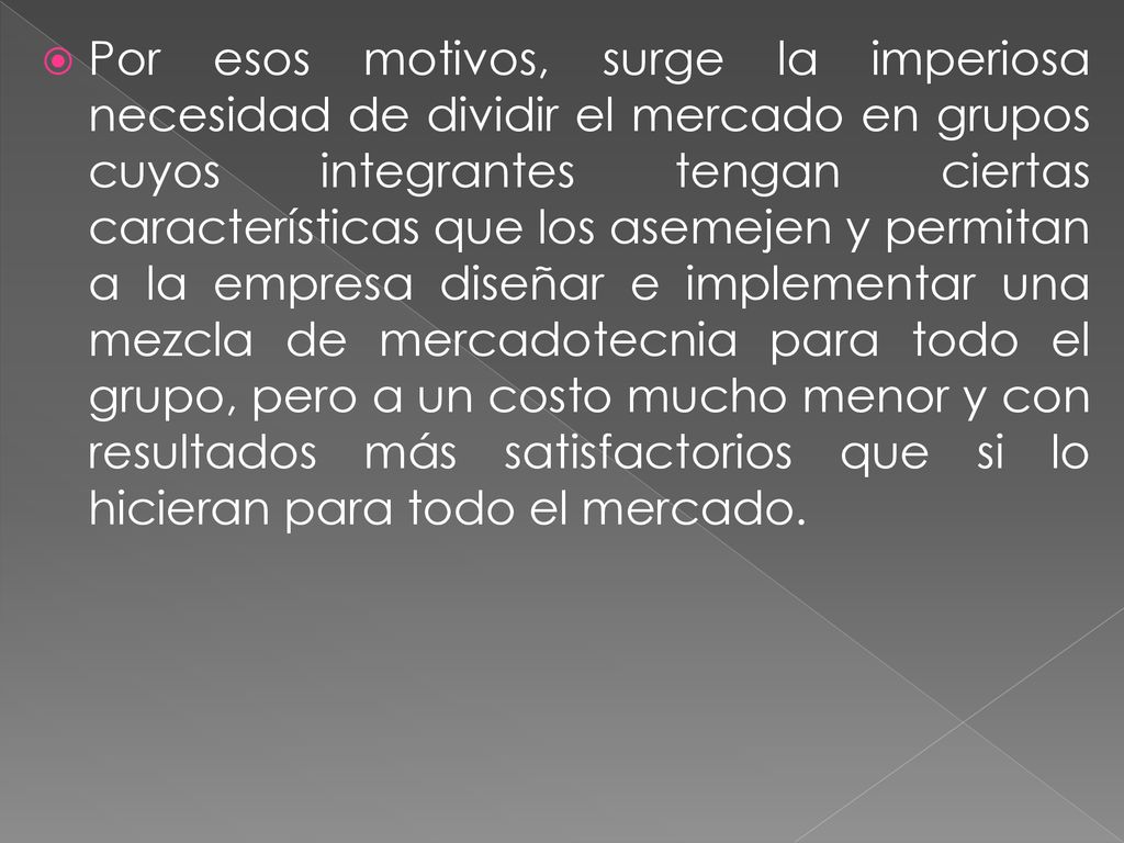 Por esos motivos, surge la imperiosa necesidad de dividir el mercado en grupos cuyos integrantes tengan ciertas características que los asemejen y permitan a la empresa diseñar e implementar una mezcla de mercadotecnia para todo el grupo, pero a un costo mucho menor y con resultados más satisfactorios que si lo hicieran para todo el mercado.