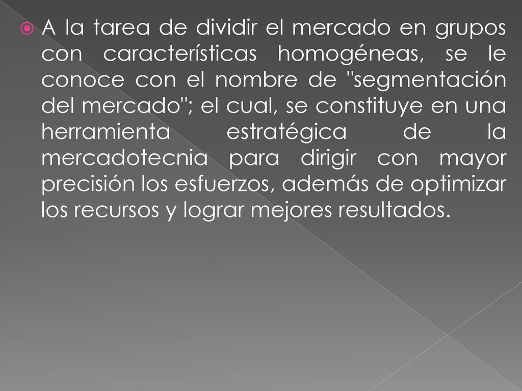 A la tarea de dividir el mercado en grupos con características homogéneas, se le conoce con el nombre de segmentación del mercado ; el cual, se constituye en una herramienta estratégica de la mercadotecnia para dirigir con mayor precisión los esfuerzos, además de optimizar los recursos y lograr mejores resultados.