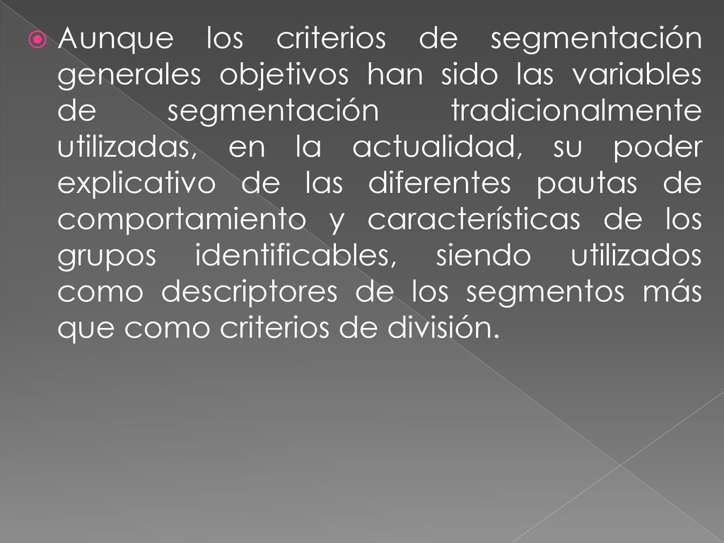 Aunque los criterios de segmentación generales objetivos han sido las variables de segmentación tradicionalmente utilizadas, en la actualidad, su poder explicativo de las diferentes pautas de comportamiento y características de los grupos identificables, siendo utilizados como descriptores de los segmentos más que como criterios de división.