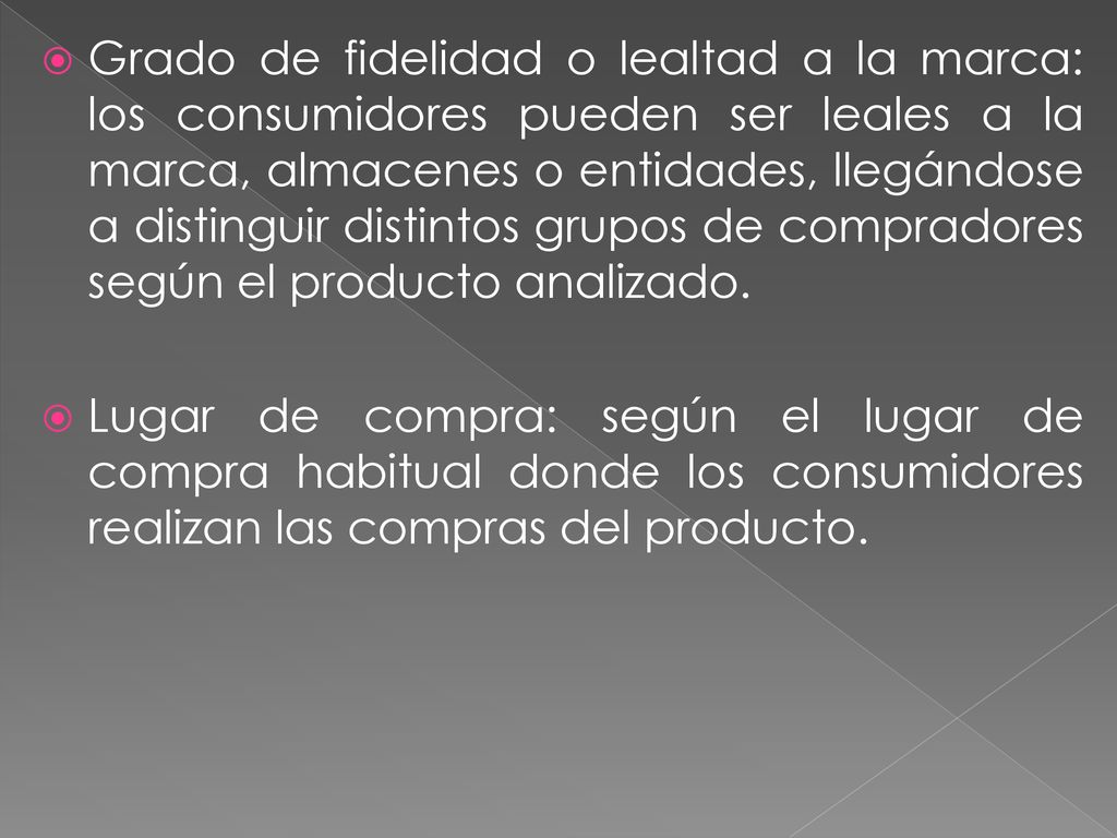 Grado de fidelidad o lealtad a la marca: los consumidores pueden ser leales a la marca, almacenes o entidades, llegándose a distinguir distintos grupos de compradores según el producto analizado.