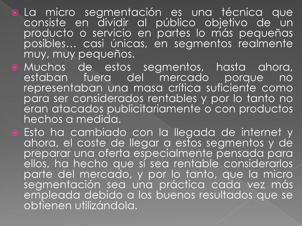 La micro segmentación es una técnica que consiste en dividir al público objetivo de un producto o servicio en partes lo más pequeñas posibles… casi únicas, en segmentos realmente muy, muy pequeños.