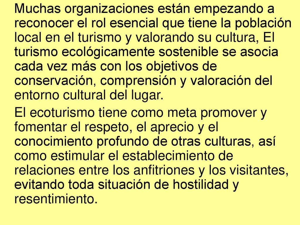 Muchas organizaciones están empezando a reconocer el rol esencial que tiene la población local en el turismo y valorando su cultura, El turismo ecológicamente sostenible se asocia cada vez más con los objetivos de conservación, comprensión y valoración del entorno cultural del lugar.