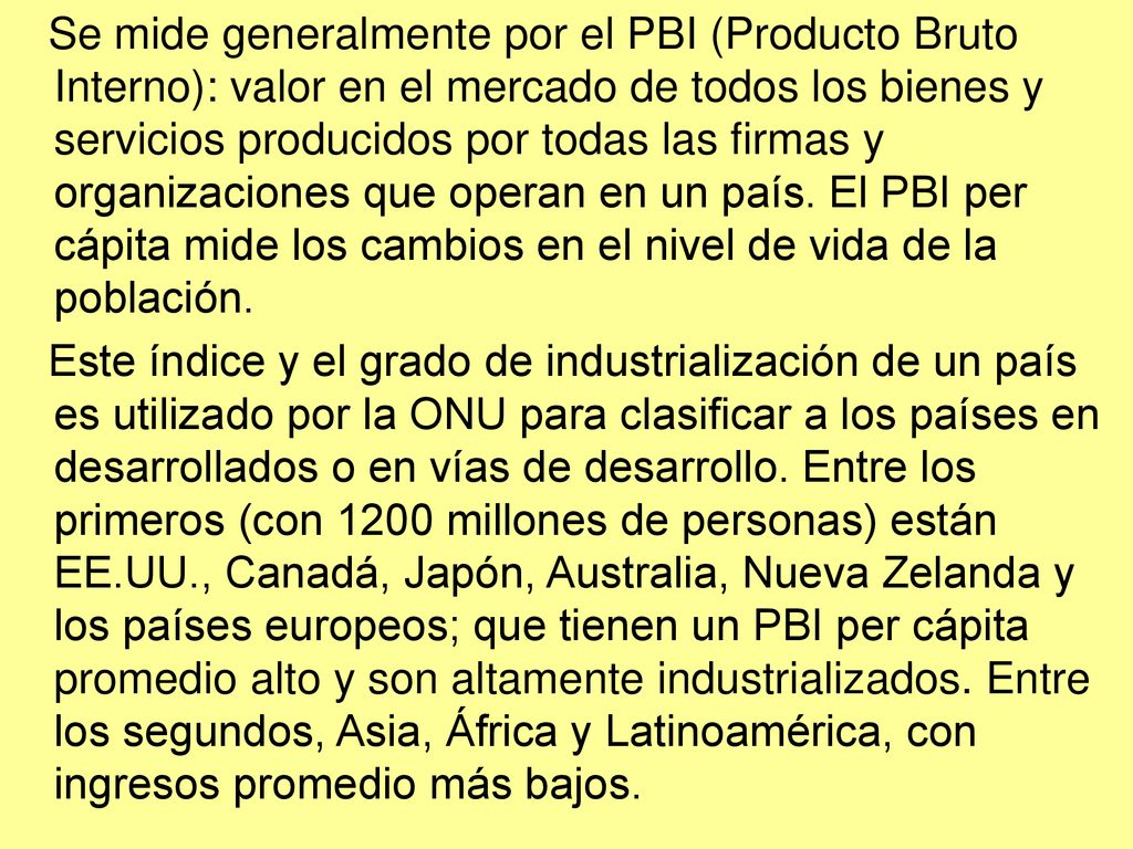 Se mide generalmente por el PBI (Producto Bruto Interno): valor en el mercado de todos los bienes y servicios producidos por todas las firmas y organizaciones que operan en un país. El PBI per cápita mide los cambios en el nivel de vida de la población.