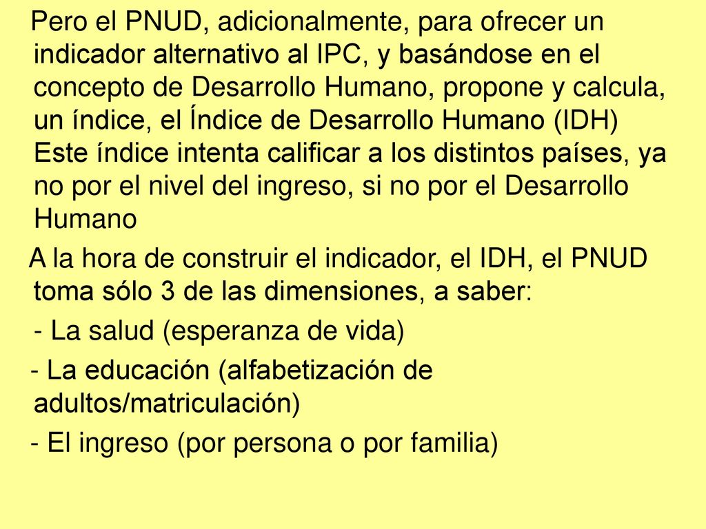 Pero el PNUD, adicionalmente, para ofrecer un indicador alternativo al IPC, y basándose en el concepto de Desarrollo Humano, propone y calcula, un índice, el Índice de Desarrollo Humano (IDH) Este índice intenta calificar a los distintos países, ya no por el nivel del ingreso, si no por el Desarrollo Humano