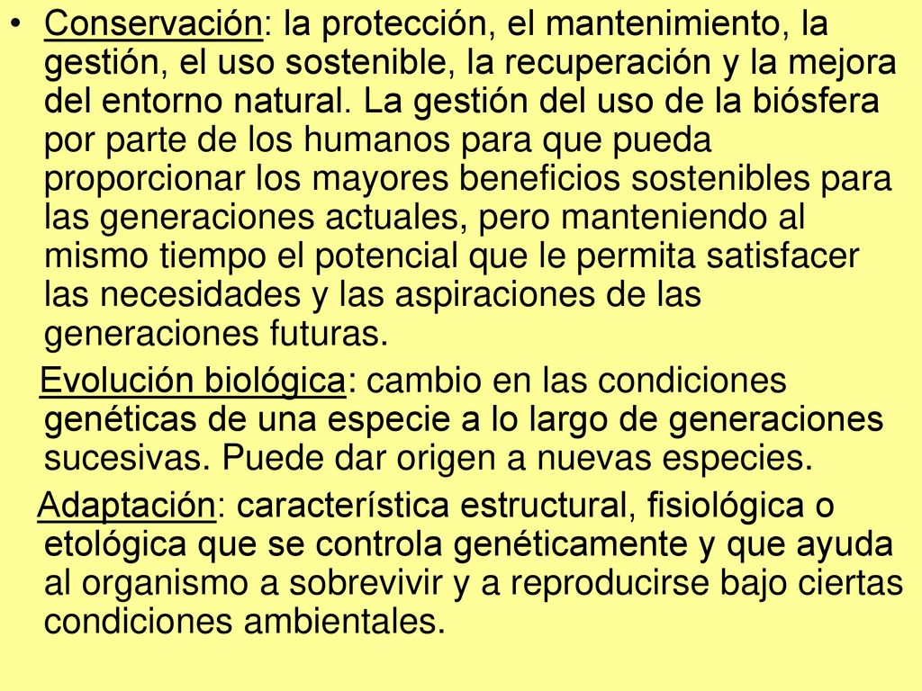 Conservación: la protección, el mantenimiento, la gestión, el uso sostenible, la recuperación y la mejora del entorno natural. La gestión del uso de la biósfera por parte de los humanos para que pueda proporcionar los mayores beneficios sostenibles para las generaciones actuales, pero manteniendo al mismo tiempo el potencial que le permita satisfacer las necesidades y las aspiraciones de las generaciones futuras.