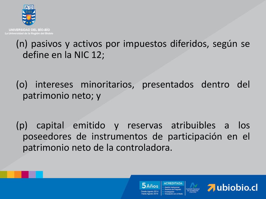 (n) pasivos y activos por impuestos diferidos, según se define en la NIC 12; (o) intereses minoritarios, presentados dentro del patrimonio neto; y (p) capital emitido y reservas atribuibles a los poseedores de instrumentos de participación en el patrimonio neto de la controladora.