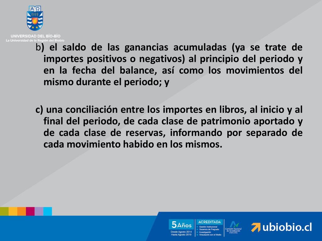 b) el saldo de las ganancias acumuladas (ya se trate de importes positivos o negativos) al principio del periodo y en la fecha del balance, así como los movimientos del mismo durante el periodo; y c) una conciliación entre los importes en libros, al inicio y al final del periodo, de cada clase de patrimonio aportado y de cada clase de reservas, informando por separado de cada movimiento habido en los mismos.