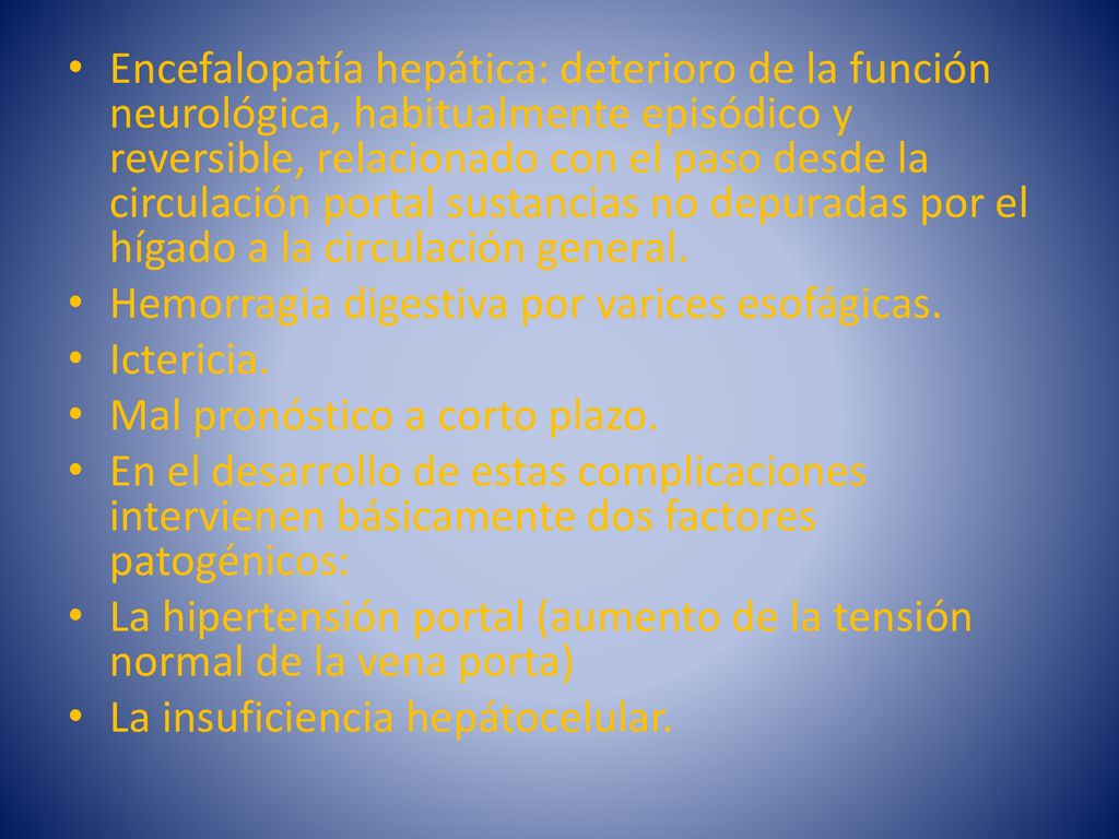 Encefalopatía hepática: deterioro de la función neurológica, habitualmente episódico y reversible, relacionado con el paso desde la circulación portal sustancias no depuradas por el hígado a la circulación general.