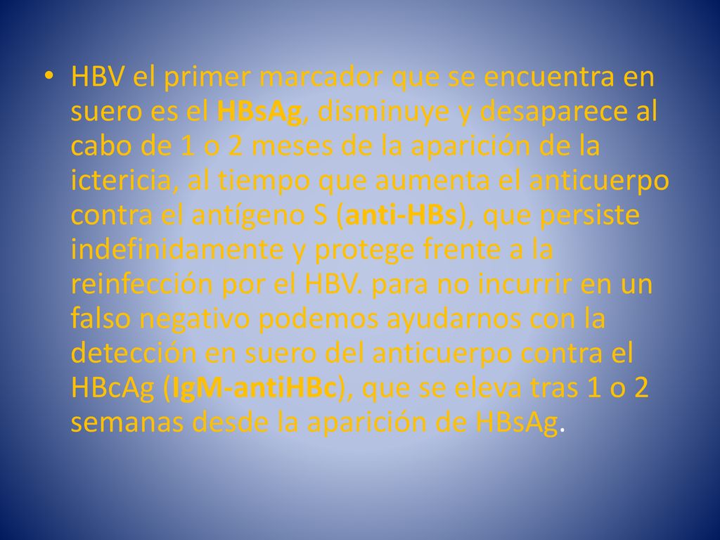 HBV el primer marcador que se encuentra en suero es el HBsAg, disminuye y desaparece al cabo de 1 o 2 meses de la aparición de la ictericia, al tiempo que aumenta el anticuerpo contra el antígeno S (anti-HBs), que persiste indefinidamente y protege frente a la reinfección por el HBV.