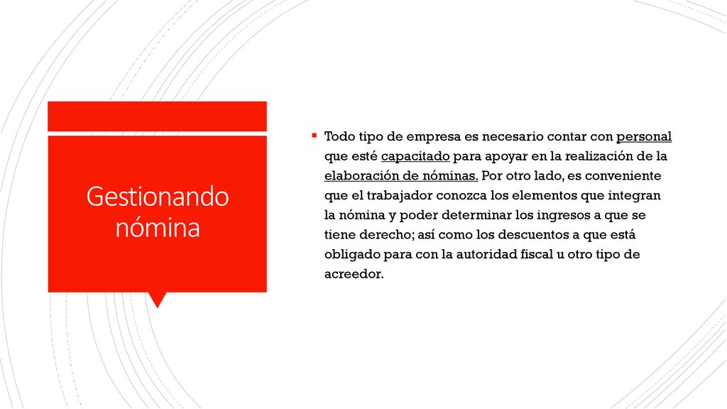 Todo tipo de empresa es necesario contar con personal que esté capacitado para apoyar en la realización de la elaboración de nóminas. Por otro lado, es conveniente que el trabajador conozca los elementos que integran la nómina y poder determinar los ingresos a que se tiene derecho; así como los descuentos a que está obligado para con la autoridad fiscal u otro tipo de acreedor.