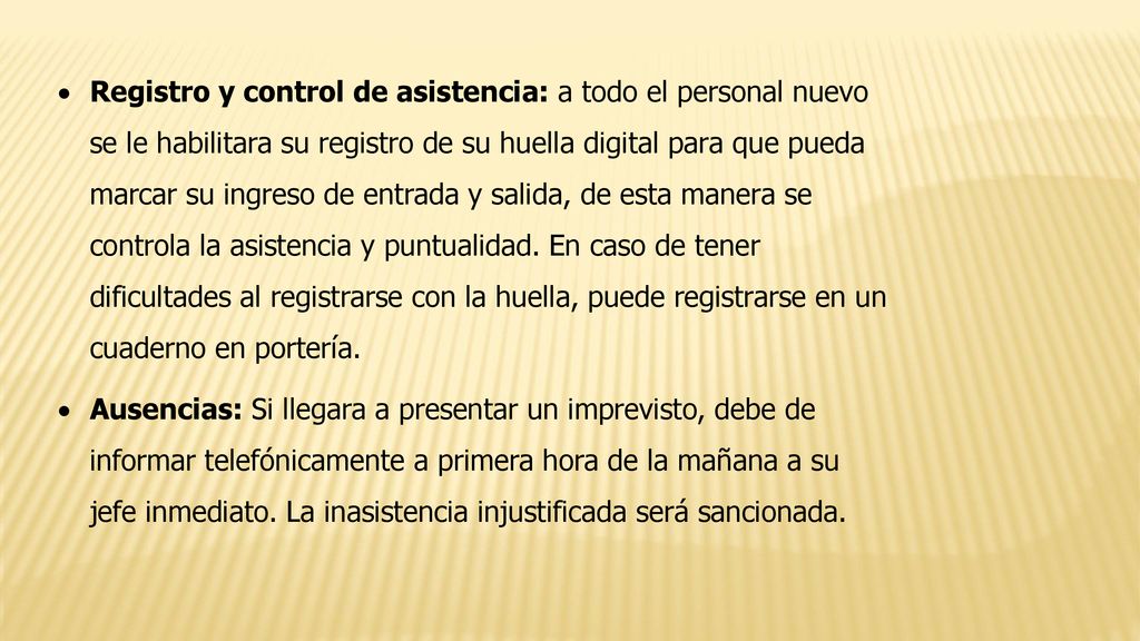 Registro y control de asistencia: a todo el personal nuevo se le habilitara su registro de su huella digital para que pueda marcar su ingreso de entrada y salida, de esta manera se controla la asistencia y puntualidad. En caso de tener dificultades al registrarse con la huella, puede registrarse en un cuaderno en portería.