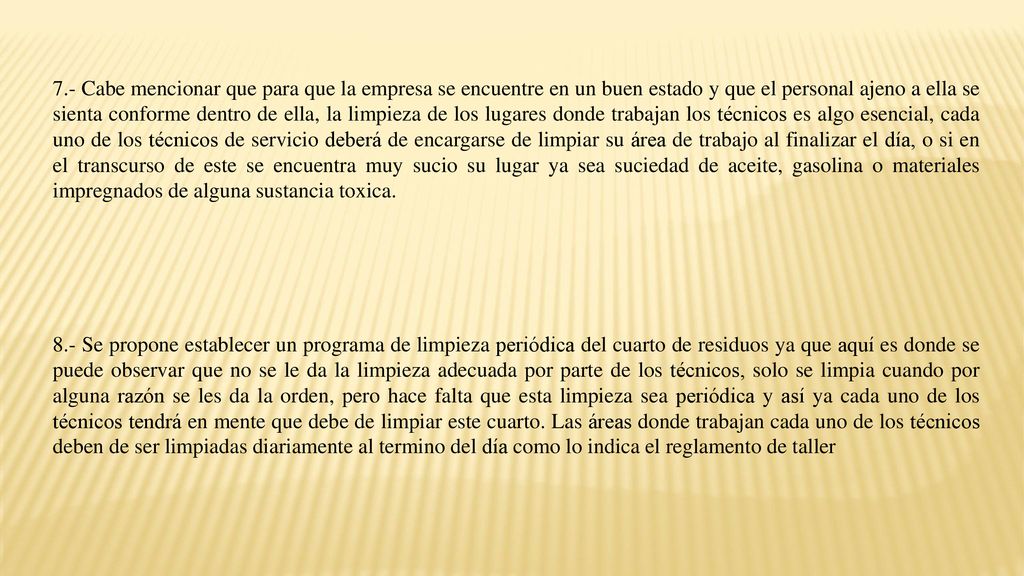 7.- Cabe mencionar que para que la empresa se encuentre en un buen estado y que el personal ajeno a ella se sienta conforme dentro de ella, la limpieza de los lugares donde trabajan los técnicos es algo esencial, cada uno de los técnicos de servicio deberá de encargarse de limpiar su área de trabajo al finalizar el día, o si en el transcurso de este se encuentra muy sucio su lugar ya sea suciedad de aceite, gasolina o materiales impregnados de alguna sustancia toxica.