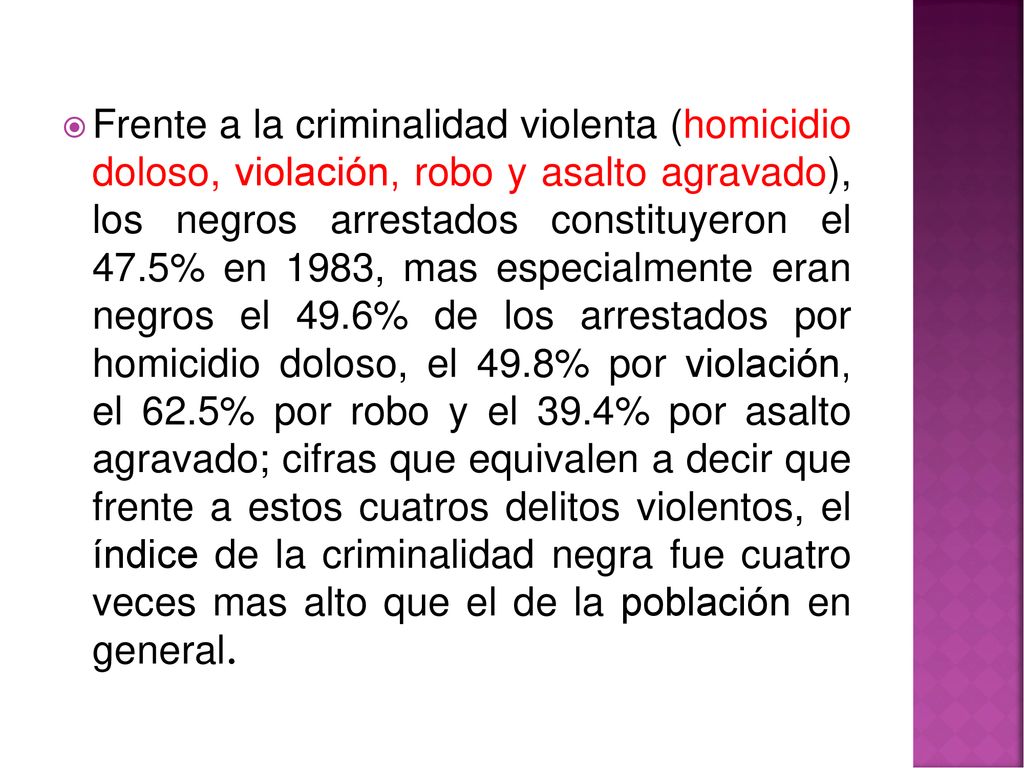 Frente a la criminalidad violenta (homicidio doloso, violación, robo y asalto agravado), los negros arrestados constituyeron el 47.5% en 1983, mas especialmente eran negros el 49.6% de los arrestados por homicidio doloso, el 49.8% por violación, el 62.5% por robo y el 39.4% por asalto agravado; cifras que equivalen a decir que frente a estos cuatros delitos violentos, el índice de la criminalidad negra fue cuatro veces mas alto que el de la población en general.