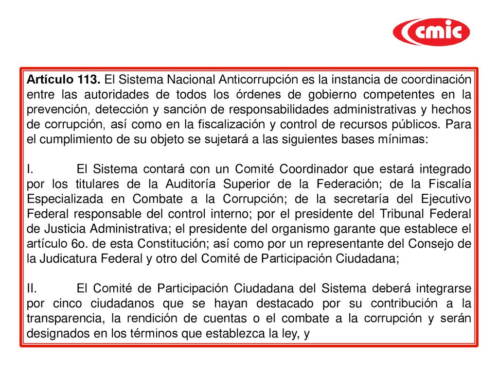 Artículo 113. El Sistema Nacional Anticorrupción es la instancia de coordinación entre las autoridades de todos los órdenes de gobierno competentes en la prevención, detección y sanción de responsabilidades administrativas y hechos de corrupción, así como en la fiscalización y control de recursos públicos. Para el cumplimiento de su objeto se sujetará a las siguientes bases mínimas: