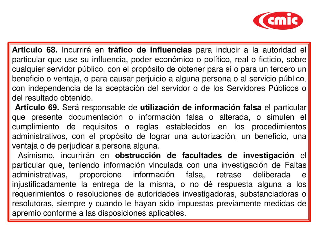 Artículo 68. Incurrirá en tráfico de influencias para inducir a la autoridad el particular que use su influencia, poder económico o político, real o ficticio, sobre cualquier servidor público, con el propósito de obtener para sí o para un tercero un beneficio o ventaja, o para causar perjuicio a alguna persona o al servicio público, con independencia de la aceptación del servidor o de los Servidores Públicos o del resultado obtenido.