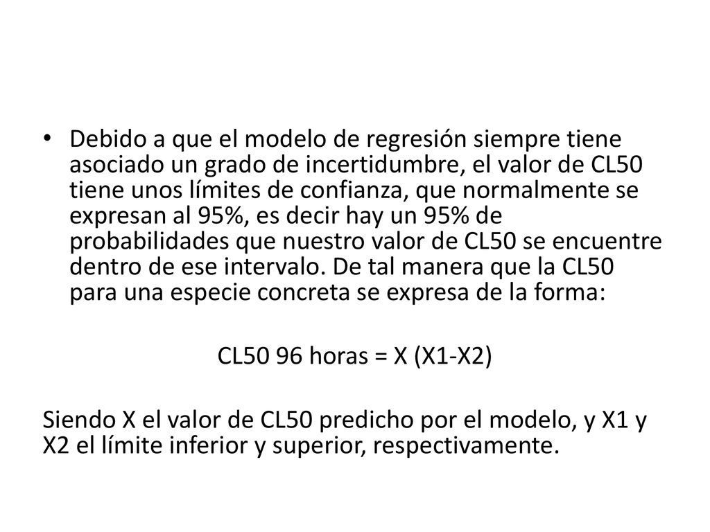 Debido a que el modelo de regresión siempre tiene asociado un grado de incertidumbre, el valor de CL50 tiene unos límites de confianza, que normalmente se expresan al 95%, es decir hay un 95% de probabilidades que nuestro valor de CL50 se encuentre dentro de ese intervalo. De tal manera que la CL50 para una especie concreta se expresa de la forma: