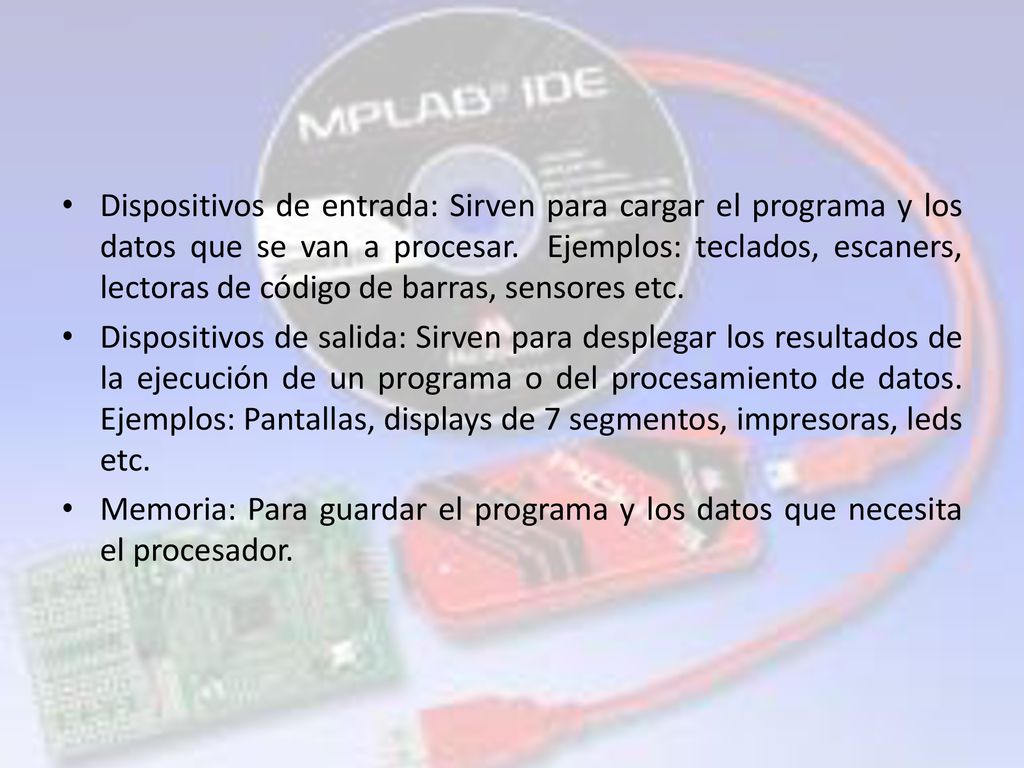 Dispositivos de entrada: Sirven para cargar el programa y los datos que se van a procesar. Ejemplos: teclados, escaners, lectoras de código de barras, sensores etc.