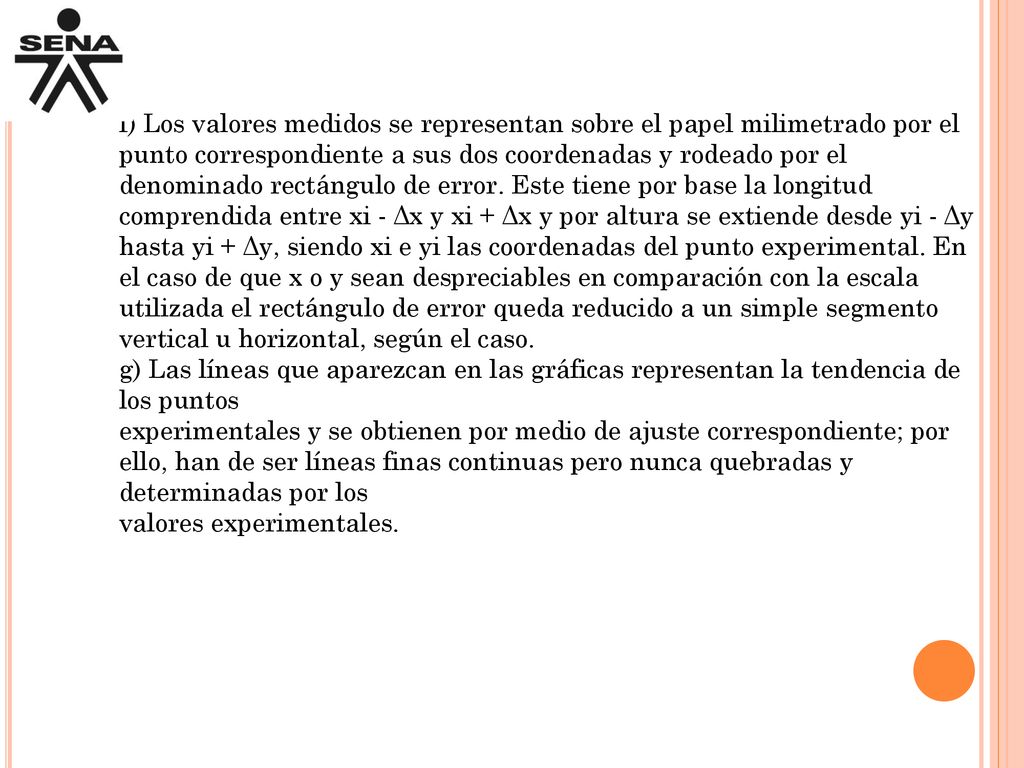 f) Los valores medidos se representan sobre el papel milimetrado por el punto correspondiente a sus dos coordenadas y rodeado por el denominado rectángulo de error. Este tiene por base la longitud comprendida entre xi - Δx y xi + Δx y por altura se extiende desde yi - Δy hasta yi + Δy, siendo xi e yi las coordenadas del punto experimental. En el caso de que x o y sean despreciables en comparación con la escala utilizada el rectángulo de error queda reducido a un simple segmento vertical u horizontal, según el caso.