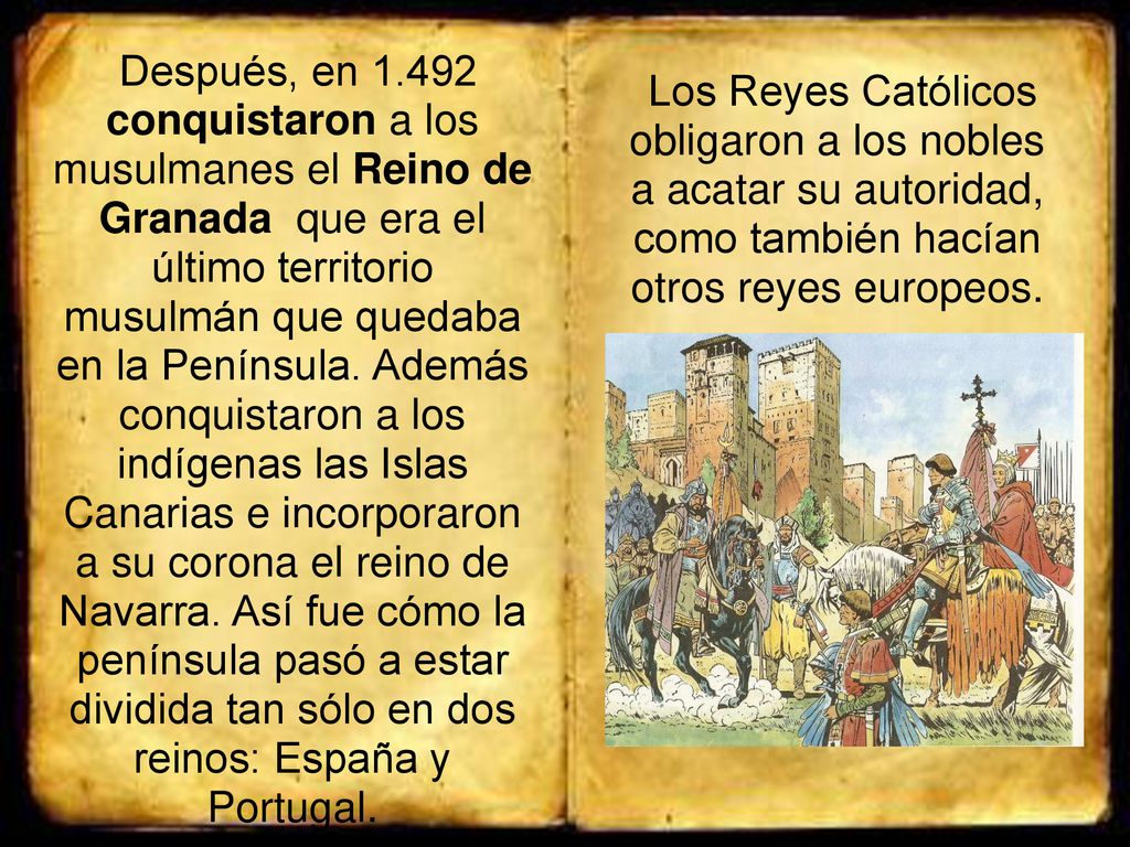 Después, en conquistaron a los musulmanes el Reino de Granada que era el último territorio musulmán que quedaba en la Península. Además conquistaron a los indígenas las Islas Canarias e incorporaron a su corona el reino de Navarra. Así fue cómo la península pasó a estar dividida tan sólo en dos reinos: España y Portugal.