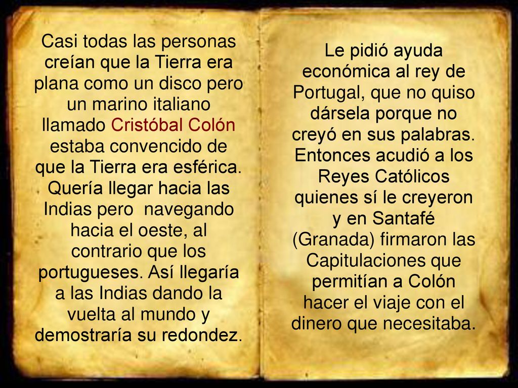 Casi todas las personas creían que la Tierra era plana como un disco pero un marino italiano llamado Cristóbal Colón estaba convencido de que la Tierra era esférica. Quería llegar hacia las Indias pero navegando hacia el oeste, al contrario que los portugueses. Así llegaría a las Indias dando la vuelta al mundo y demostraría su redondez.