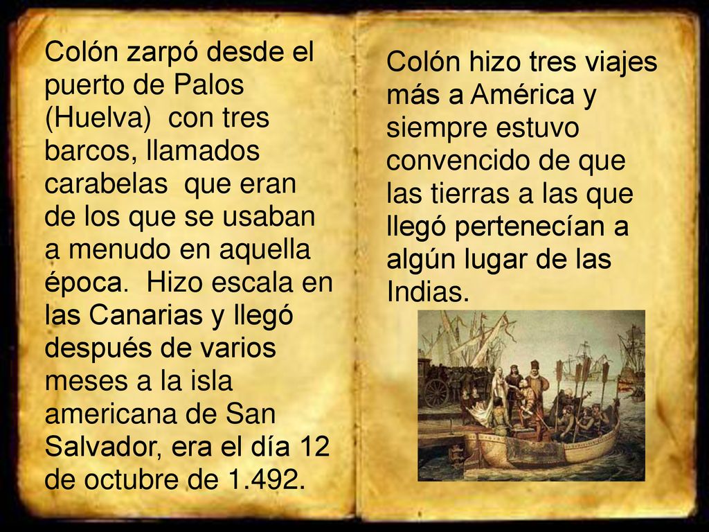 Colón zarpó desde el puerto de Palos (Huelva) con tres barcos, llamados carabelas que eran de los que se usaban a menudo en aquella época. Hizo escala en las Canarias y llegó después de varios meses a la isla americana de San Salvador, era el día 12 de octubre de