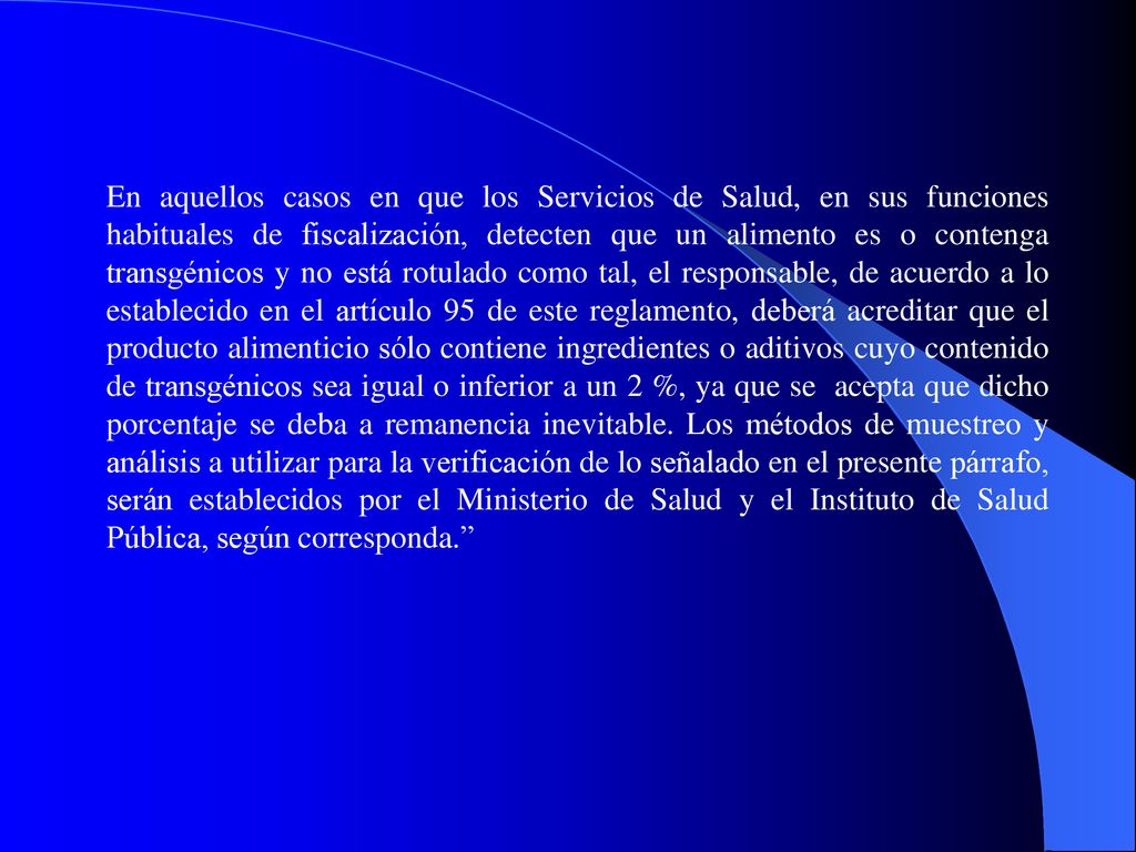En aquellos casos en que los Servicios de Salud, en sus funciones habituales de fiscalización, detecten que un alimento es o contenga transgénicos y no está rotulado como tal, el responsable, de acuerdo a lo establecido en el artículo 95 de este reglamento, deberá acreditar que el producto alimenticio sólo contiene ingredientes o aditivos cuyo contenido de transgénicos sea igual o inferior a un 2 %, ya que se acepta que dicho porcentaje se deba a remanencia inevitable. Los métodos de muestreo y análisis a utilizar para la verificación de lo señalado en el presente párrafo, serán establecidos por el Ministerio de Salud y el Instituto de Salud Pública, según corresponda.