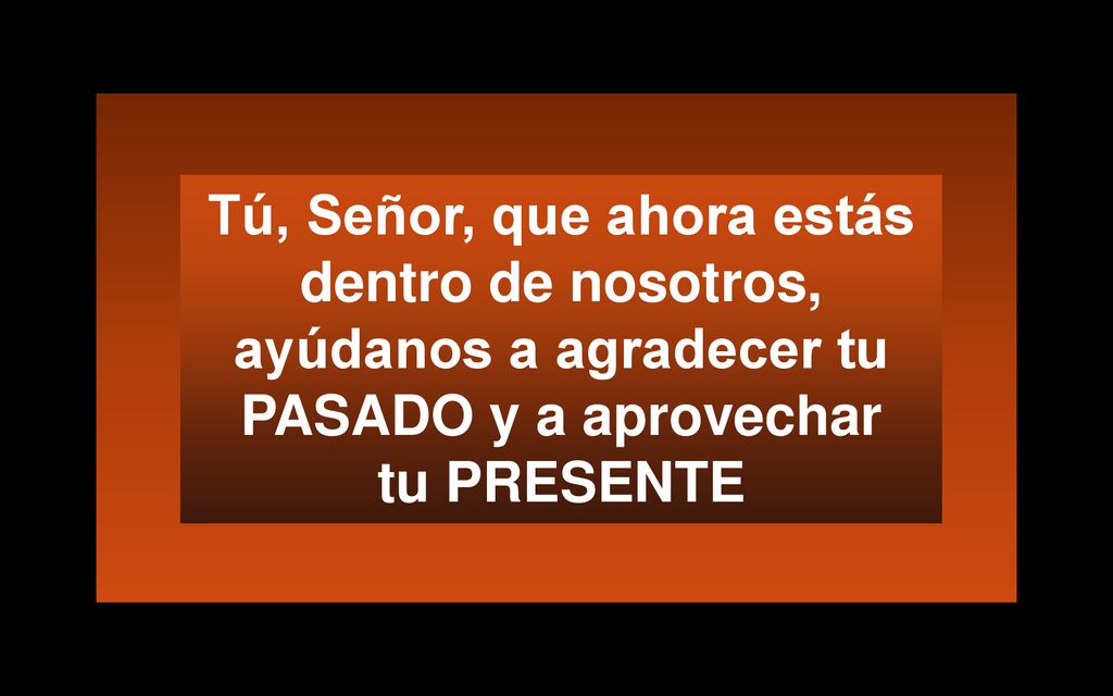 Tú, Señor, que ahora estás dentro de nosotros, ayúdanos a agradecer tu PASADO y a aprovechar