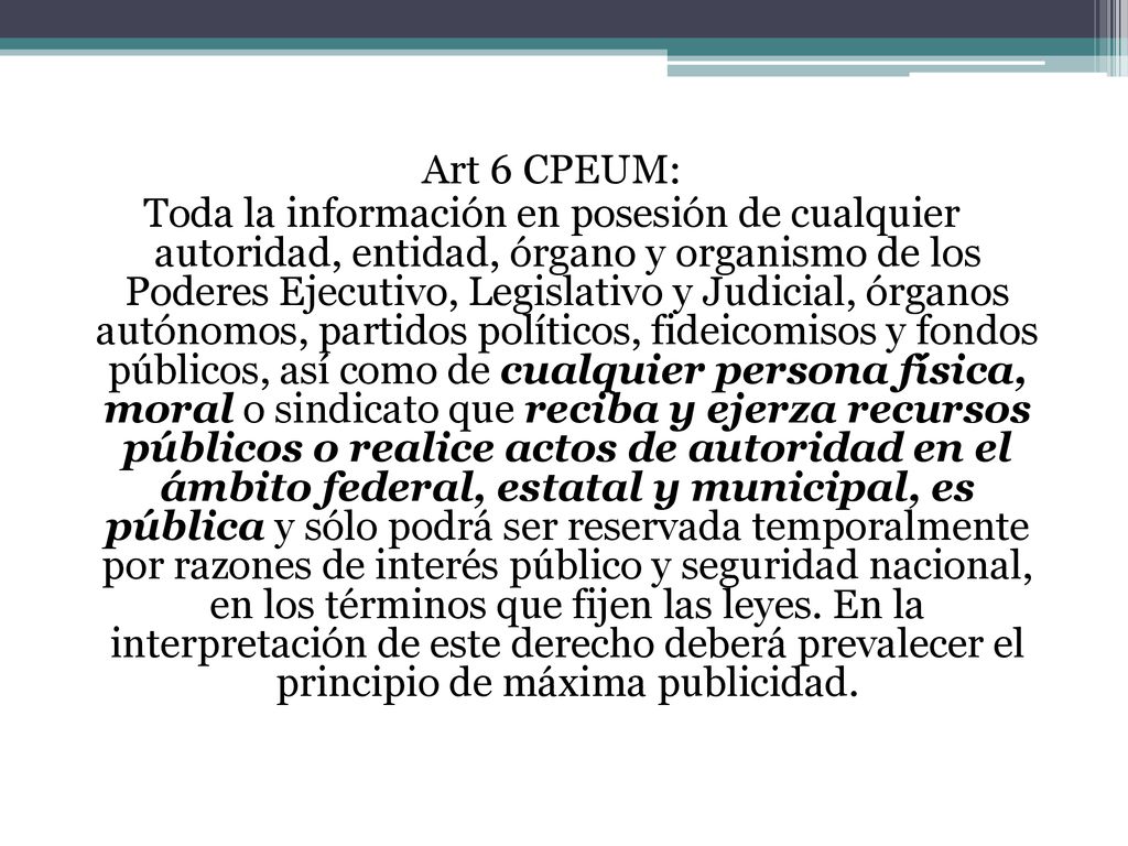 Art 6 CPEUM: Toda la información en posesión de cualquier autoridad, entidad, órgano y organismo de los Poderes Ejecutivo, Legislativo y Judicial, órganos autónomos, partidos políticos, fideicomisos y fondos públicos, así como de cualquier persona física, moral o sindicato que reciba y ejerza recursos públicos o realice actos de autoridad en el ámbito federal, estatal y municipal, es pública y sólo podrá ser reservada temporalmente por razones de interés público y seguridad nacional, en los términos que fijen las leyes.