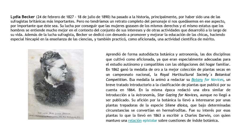 Lydia Becker (24 de febrero de 1827 – 18 de julio de 1890) ha pasado a la historia, principalmente, por haber sido una de las sufragistas británicas más importantes. Pero no tendríamos un retrato completo del personaje si nos quedásemos en ese aspecto, por importante que éste sea. Su lucha por conseguir que las mujeres gozasen de los mismos derechos y el mismo estatus que los hombres se entiende mucho mejor en el contexto del conjunto de sus intereses y de otras actividades que desarrolló a lo largo de su vida. Además de la lucha sufragista, Becker se dedicó con denuedo a promover y mejorar la educación de las chicas, haciendo especial hincapié en la enseñanza de las ciencias, y también practicó, como aficionada, una actividad científica de mérito.
