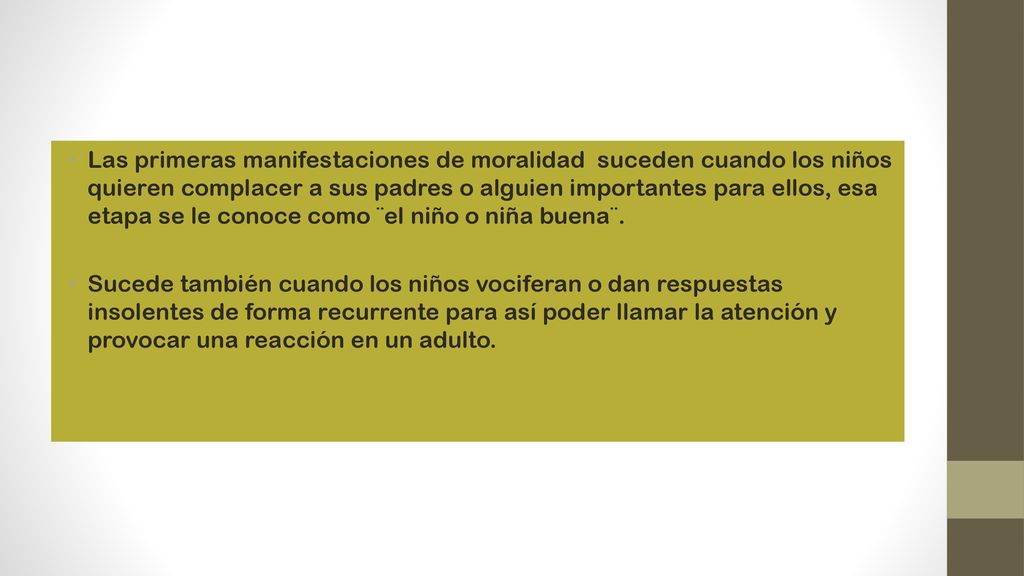 Las primeras manifestaciones de moralidad suceden cuando los niños quieren complacer a sus padres o alguien importantes para ellos, esa etapa se le conoce como ¨el niño o niña buena¨.