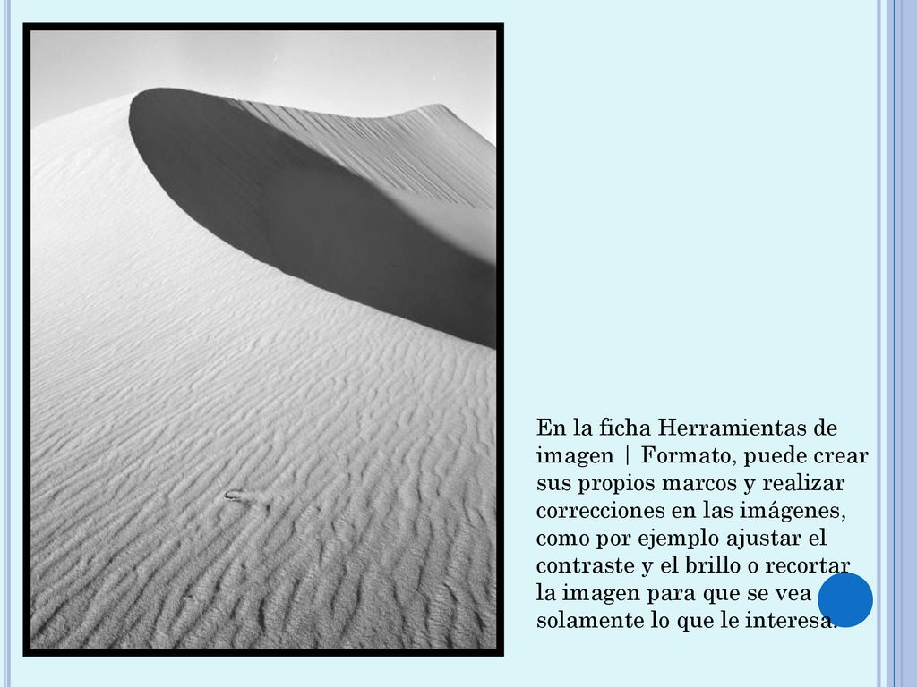 En la ficha Herramientas de imagen | Formato, puede crear sus propios marcos y realizar correcciones en las imágenes, como por ejemplo ajustar el contraste y el brillo o recortar la imagen para que se vea solamente lo que le interesa.
