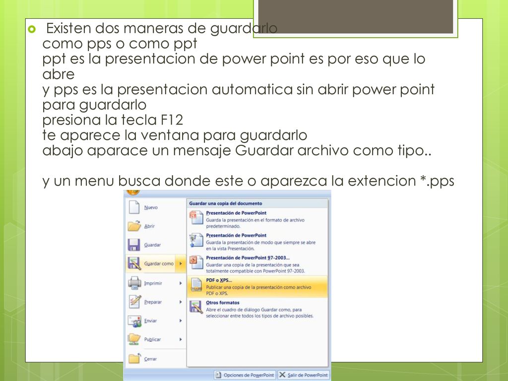 Existen dos maneras de guardarlo como pps o como ppt ppt es la presentacion de power point es por eso que lo abre y pps es la presentacion automatica sin abrir power point para guardarlo presiona la tecla F12 te aparece la ventana para guardarlo abajo aparace un mensaje Guardar archivo como tipo.. y un menu busca donde este o aparezca la extencion *.pps