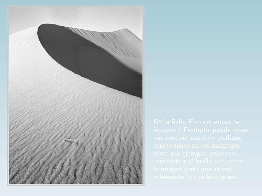En la ficha Herramientas de imagen | Formato, puede crear sus propios marcos y realizar correcciones en las imágenes, como por ejemplo, ajustar el contraste y el brillo o recortar la imagen para que se vea solamente lo que le interesa.