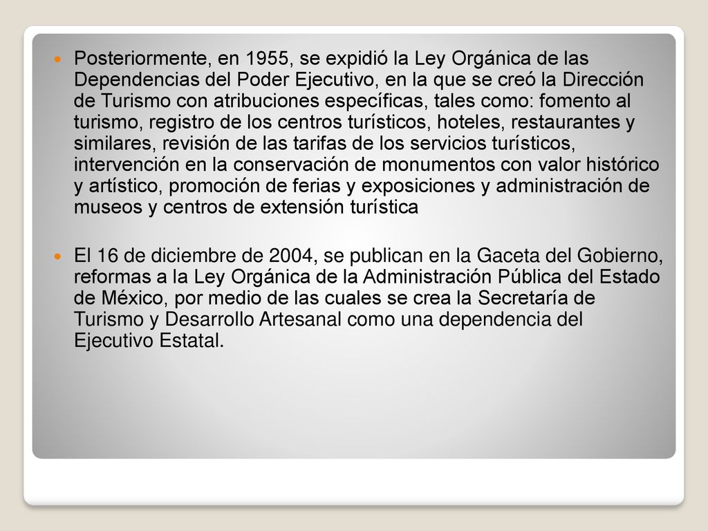 Posteriormente, en 1955, se expidió la Ley Orgánica de las Dependencias del Poder Ejecutivo, en la que se creó la Dirección de Turismo con atribuciones específicas, tales como: fomento al turismo, registro de los centros turísticos, hoteles, restaurantes y similares, revisión de las tarifas de los servicios turísticos, intervención en la conservación de monumentos con valor histórico y artístico, promoción de ferias y exposiciones y administración de museos y centros de extensión turística