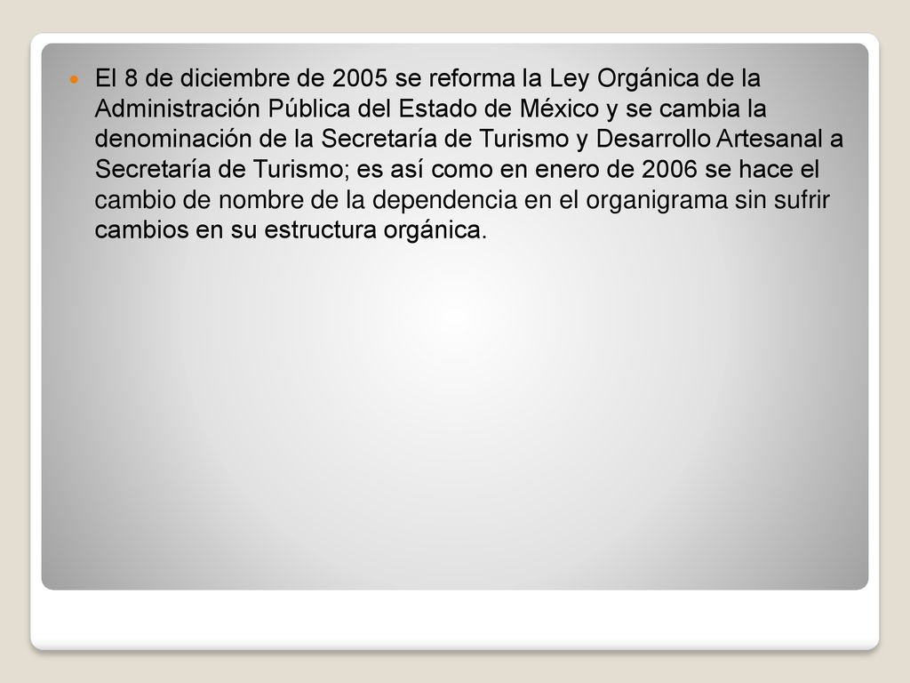 El 8 de diciembre de 2005 se reforma la Ley Orgánica de la Administración Pública del Estado de México y se cambia la denominación de la Secretaría de Turismo y Desarrollo Artesanal a Secretaría de Turismo; es así como en enero de 2006 se hace el cambio de nombre de la dependencia en el organigrama sin sufrir cambios en su estructura orgánica.