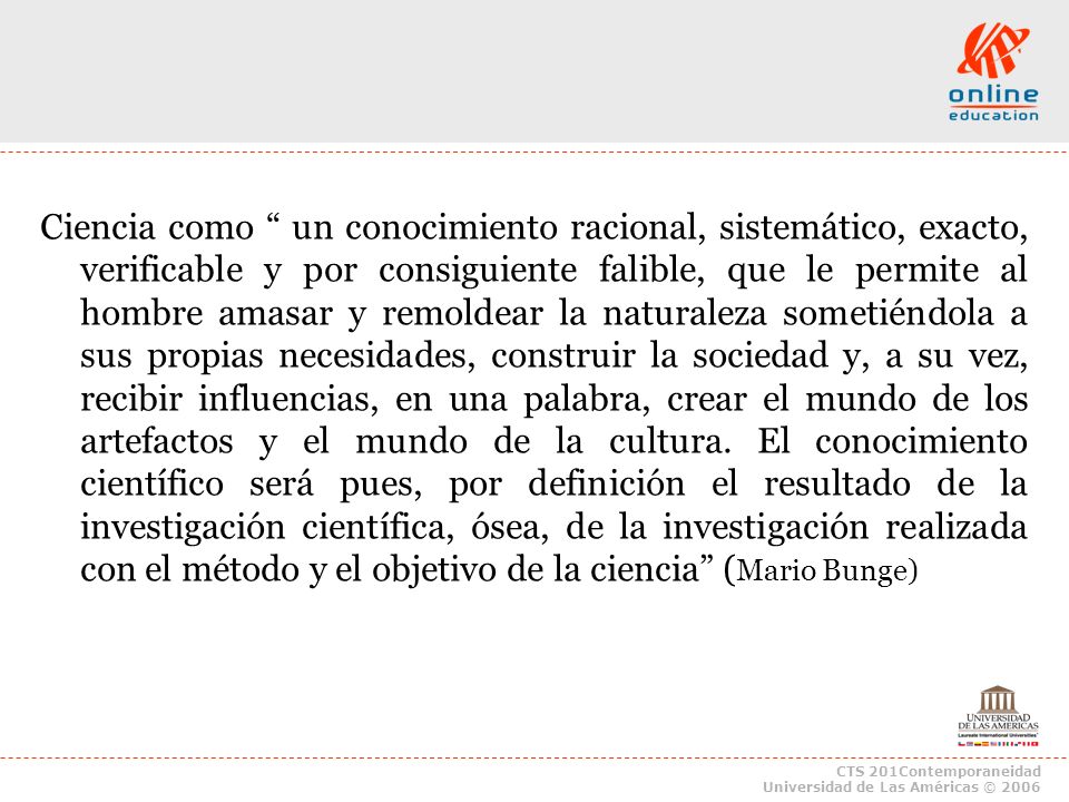 Ciencia como un conocimiento racional, sistemático, exacto, verificable y por consiguiente falible, que le permite al hombre amasar y remoldear la naturaleza sometiéndola a sus propias necesidades, construir la sociedad y, a su vez, recibir influencias, en una palabra, crear el mundo de los artefactos y el mundo de la cultura. El conocimiento científico será pues, por definición el resultado de la investigación científica, ósea, de la investigación realizada con el método y el objetivo de la ciencia (Mario Bunge)