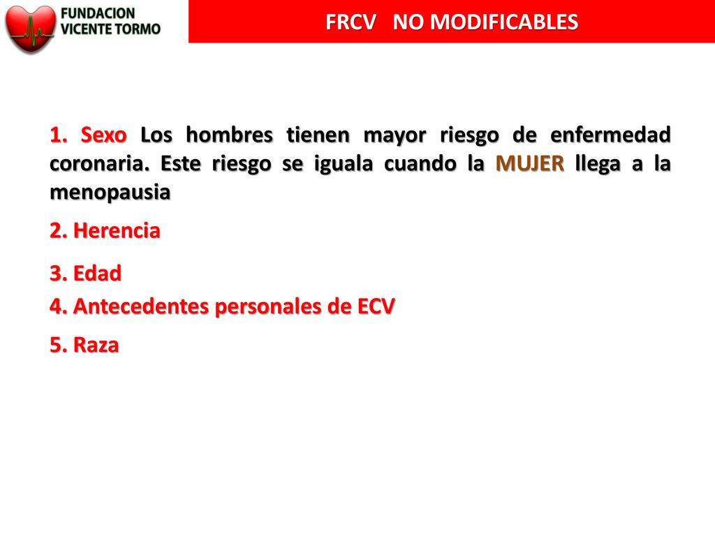 FRCV NO MODIFICABLES 1. Sexo Los hombres tienen mayor riesgo de enfermedad coronaria. Este riesgo se iguala cuando la MUJER llega a la menopausia.