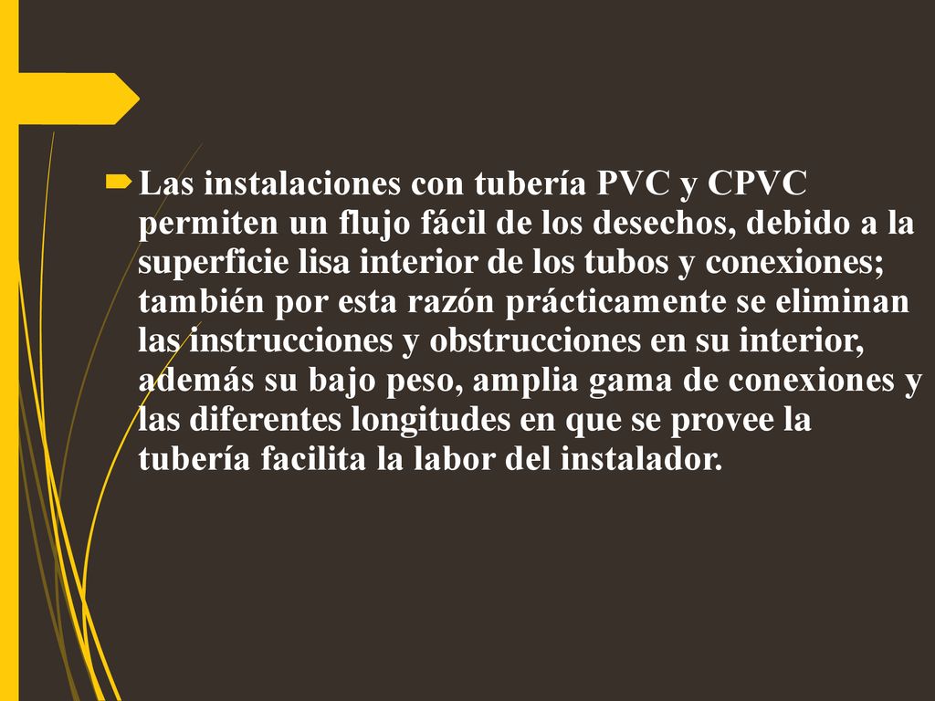 Las instalaciones con tubería PVC y CPVC permiten un flujo fácil de los desechos, debido a la superficie lisa interior de los tubos y conexiones; también por esta razón prácticamente se eliminan las instrucciones y obstrucciones en su interior, además su bajo peso, amplia gama de conexiones y las diferentes longitudes en que se provee la tubería facilita la labor del instalador.