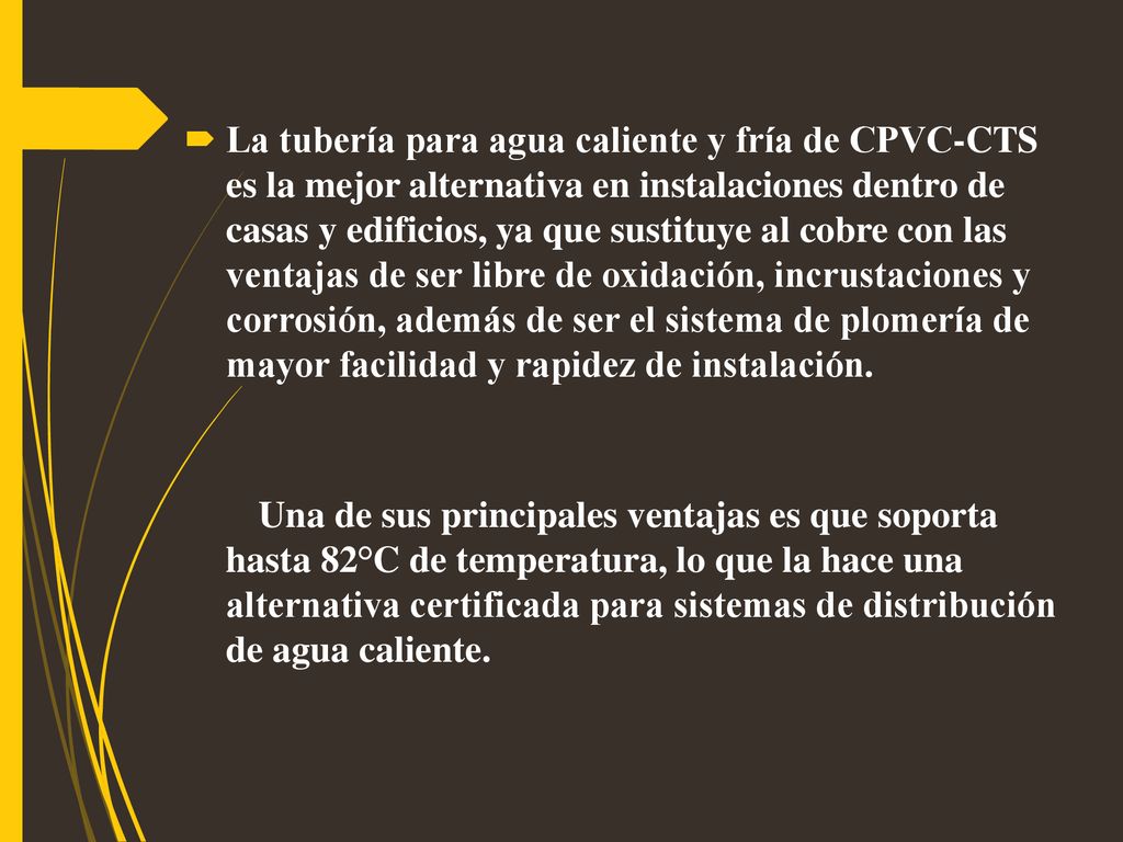 La tubería para agua caliente y fría de CPVC-CTS es la mejor alternativa en instalaciones dentro de casas y edificios, ya que sustituye al cobre con las ventajas de ser libre de oxidación, incrustaciones y corrosión, además de ser el sistema de plomería de mayor facilidad y rapidez de instalación.