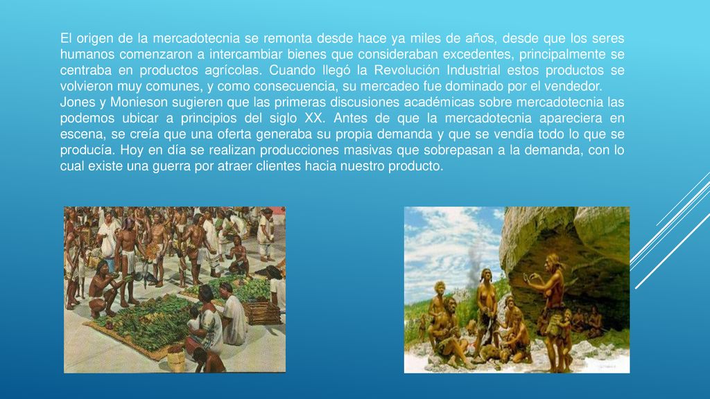 El origen de la mercadotecnia se remonta desde hace ya miles de años, desde que los seres humanos comenzaron a intercambiar bienes que consideraban excedentes, principalmente se centraba en productos agrícolas. Cuando llegó la Revolución Industrial estos productos se volvieron muy comunes, y como consecuencia, su mercadeo fue dominado por el vendedor.