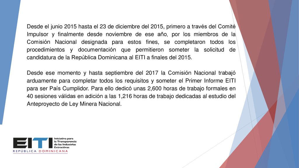 Desde el junio 2015 hasta el 23 de diciembre del 2015, primero a través del Comité Impulsor y finalmente desde noviembre de ese año, por los miembros de la Comisión Nacional designada para estos fines, se completaron todos los procedimientos y documentación que permitieron someter la solicitud de candidatura de la República Dominicana al EITI a finales del 2015.