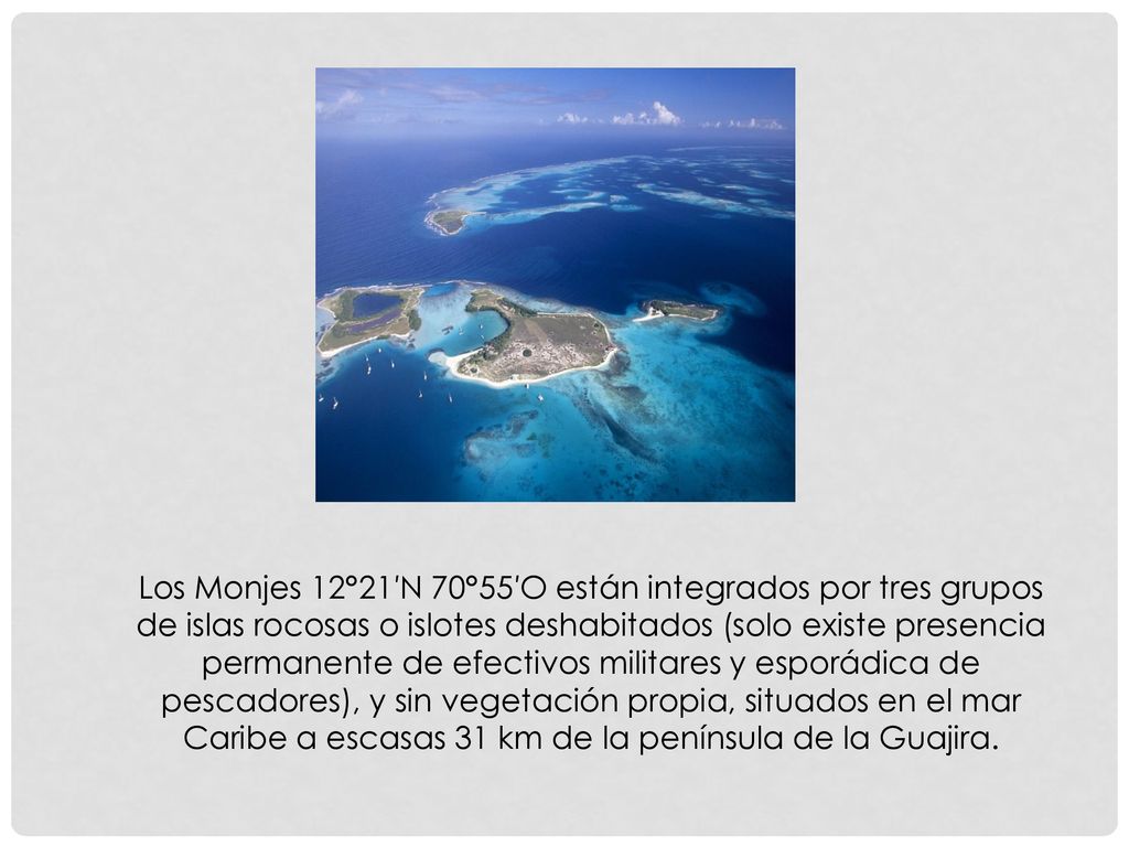 Los Monjes 12°21′N 70°55′O están integrados por tres grupos de islas rocosas o islotes deshabitados (solo existe presencia permanente de efectivos militares y esporádica de pescadores), y sin vegetación propia, situados en el mar Caribe a escasas 31 km de la península de la Guajira.