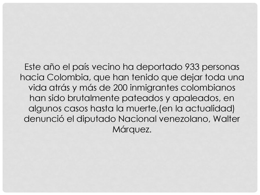 Este año el país vecino ha deportado 933 personas hacia Colombia, que han tenido que dejar toda una vida atrás y más de 200 inmigrantes colombianos han sido brutalmente pateados y apaleados, en algunos casos hasta la muerte,(en la actualidad) denunció el diputado Nacional venezolano, Walter Márquez.